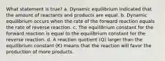 What statement is true? a. Dynamic equilibrium indicated that the amount of reactants and products are equal. b. Dynamic equilibrium occurs when the rate of the forward reaction equals the rate of reverse reaction. c. The equilibrium constant for the forward reaction is equal to the equilibrium constant for the reverse reaction. d. A reaction quotient (Q) larger than the equilibrium constant (K) means that the reaction will favor the production of more products.