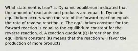 What statement is true? a. Dynamic equilibrium indicated that the amount of reactants and products are equal. b. Dynamic equilibrium occurs when the rate of the forward reaction equals the rate of reverse reaction. c. The equilibrium constant for the forward reaction is equal to the equilibrium constant for the reverse reaction. d. A reaction quotient (Q) larger than the equilibrium constant (K) means that the reaction will favor the production of more products.