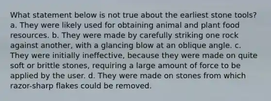 What statement below is not true about the earliest stone tools? a. They were likely used for obtaining animal and plant food resources. b. They were made by carefully striking one rock against another, with a glancing blow at an oblique angle. c. They were initially ineffective, because they were made on quite soft or brittle stones, requiring a large amount of force to be applied by the user. d. They were made on stones from which razor-sharp flakes could be removed.