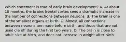 Which statement is true of early brain development? A. At about 18 months, the brains frontal cortex sees a dramatic increase in the number of connections between neurons. B. The brain is one of the smallest organs at birth. C. Almost all connections between neurons are made before birth, and those that are not used die off during the first two years. D. The brain is close to adult size at birth, and does not increase in weight after birth.