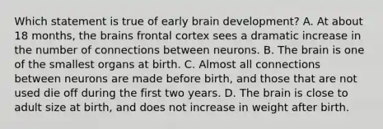 Which statement is true of early brain development? A. At about 18 months, the brains frontal cortex sees a dramatic increase in the number of connections between neurons. B. The brain is one of the smallest organs at birth. C. Almost all connections between neurons are made before birth, and those that are not used die off during the first two years. D. The brain is close to adult size at birth, and does not increase in weight after birth.