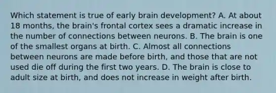 Which statement is true of early brain development? A. At about 18 months, the brain's frontal cortex sees a dramatic increase in the number of connections between neurons. B. The brain is one of the smallest organs at birth. C. Almost all connections between neurons are made before birth, and those that are not used die off during the first two years. D. The brain is close to adult size at birth, and does not increase in weight after birth.