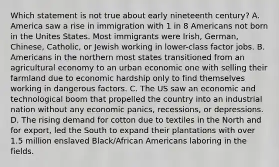 Which statement is not true about early nineteenth century? A. America saw a rise in immigration with 1 in 8 Americans not born in the Unites States. Most immigrants were Irish, German, Chinese, Catholic, or Jewish working in lower-class factor jobs. B. Americans in the northern most states transitioned from an agricultural economy to an urban economic one with selling their farmland due to economic hardship only to find themselves working in dangerous factors. C. The US saw an economic and technological boom that propelled the country into an industrial nation without any economic panics, recessions, or depressions. D. The rising demand for cotton due to textiles in the North and for export, led the South to expand their plantations with over 1.5 million enslaved Black/African Americans laboring in the fields.