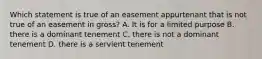 Which statement is true of an easement appurtenant that is not true of an easement in gross? A. It is for a limited purpose B. there is a dominant tenement C. there is not a dominant tenement D. there is a servient tenement