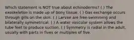 Which statement is NOT true about echinoderms? ( ) The exoskeleton is made up of bony tissue. ( ) Gas exchange occurs through gills on the skin. ( ) Larvae are free-swimming and bilaterally symmetrical. ( ) A water vascular system allows the tube feet to produce suction. ( ) Symmetry is radial in the adult, usually with parts in fives or multiples of five.