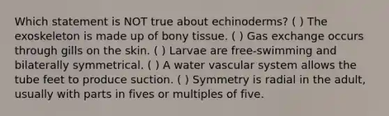 Which statement is NOT true about echinoderms? ( ) The exoskeleton is made up of bony tissue. ( ) Gas exchange occurs through gills on the skin. ( ) Larvae are free-swimming and bilaterally symmetrical. ( ) A water vascular system allows the tube feet to produce suction. ( ) Symmetry is radial in the adult, usually with parts in fives or multiples of five.