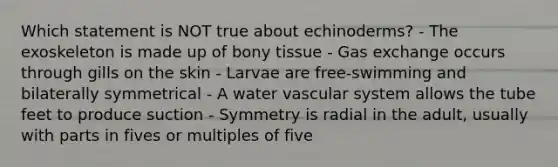 Which statement is NOT true about echinoderms? - The exoskeleton is made up of bony tissue - Gas exchange occurs through gills on the skin - Larvae are free-swimming and bilaterally symmetrical - A water vascular system allows the tube feet to produce suction - Symmetry is radial in the adult, usually with parts in fives or multiples of five