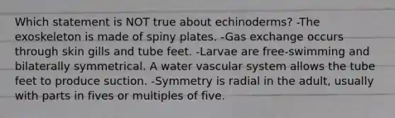 Which statement is NOT true about echinoderms? -The exoskeleton is made of spiny plates. -Gas exchange occurs through skin gills and tube feet. -Larvae are free-swimming and bilaterally symmetrical. A water vascular system allows the tube feet to produce suction. -Symmetry is radial in the adult, usually with parts in fives or multiples of five.