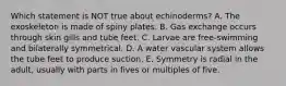 Which statement is NOT true about echinoderms? A. The exoskeleton is made of spiny plates. B. Gas exchange occurs through skin gills and tube feet. C. Larvae are free-swimming and bilaterally symmetrical. D. A water vascular system allows the tube feet to produce suction. E. Symmetry is radial in the adult, usually with parts in fives or multiples of five.