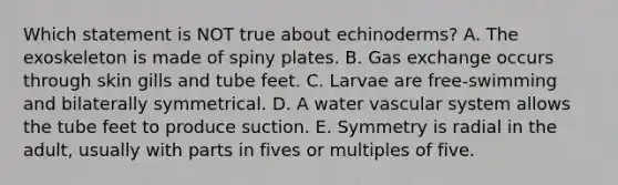 Which statement is NOT true about echinoderms? A. The exoskeleton is made of spiny plates. B. Gas exchange occurs through skin gills and tube feet. C. Larvae are free-swimming and bilaterally symmetrical. D. A water vascular system allows the tube feet to produce suction. E. Symmetry is radial in the adult, usually with parts in fives or multiples of five.