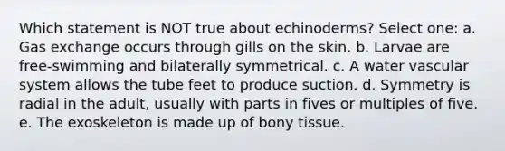 Which statement is NOT true about echinoderms? Select one: a. Gas exchange occurs through gills on the skin. b. Larvae are free-swimming and bilaterally symmetrical. c. A water vascular system allows the tube feet to produce suction. d. Symmetry is radial in the adult, usually with parts in fives or multiples of five. e. The exoskeleton is made up of bony tissue.