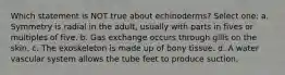 Which statement is NOT true about echinoderms? Select one: a. Symmetry is radial in the adult, usually with parts in fives or multiples of five. b. Gas exchange occurs through gills on the skin. c. The exoskeleton is made up of bony tissue. d. A water vascular system allows the tube feet to produce suction.