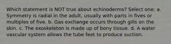 Which statement is NOT true about echinoderms? Select one: a. Symmetry is radial in the adult, usually with parts in fives or multiples of five. b. <a href='https://www.questionai.com/knowledge/kU8LNOksTA-gas-exchange' class='anchor-knowledge'>gas exchange</a> occurs through gills on the skin. c. The exoskeleton is made up of bony tissue. d. A water vascular system allows the tube feet to produce suction.