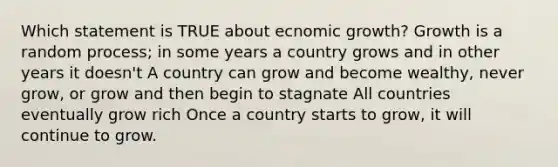 Which statement is TRUE about ecnomic growth? Growth is a random process; in some years a country grows and in other years it doesn't A country can grow and become wealthy, never grow, or grow and then begin to stagnate All countries eventually grow rich Once a country starts to grow, it will continue to grow.