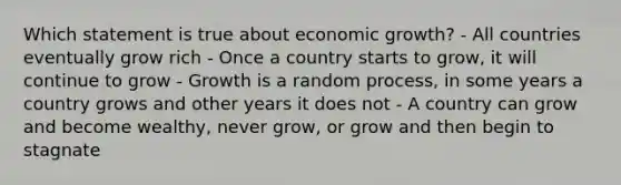 Which statement is true about economic growth? - All countries eventually grow rich - Once a country starts to grow, it will continue to grow - Growth is a random process, in some years a country grows and other years it does not - A country can grow and become wealthy, never grow, or grow and then begin to stagnate