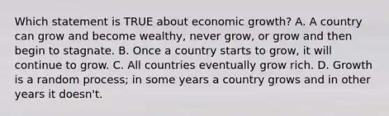 Which statement is TRUE about economic growth? A. A country can grow and become wealthy, never grow, or grow and then begin to stagnate. B. Once a country starts to grow, it will continue to grow. C. All countries eventually grow rich. D. Growth is a random process; in some years a country grows and in other years it doesn't.