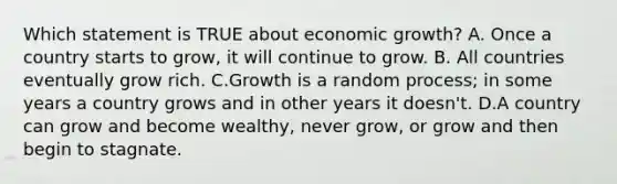 Which statement is TRUE about economic growth? A. Once a country starts to grow, it will continue to grow. B. All countries eventually grow rich. C.Growth is a random process; in some years a country grows and in other years it doesn't. D.A country can grow and become wealthy, never grow, or grow and then begin to stagnate.