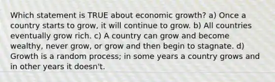 Which statement is TRUE about economic growth? a) Once a country starts to grow, it will continue to grow. b) All countries eventually grow rich. c) A country can grow and become wealthy, never grow, or grow and then begin to stagnate. d) Growth is a random process; in some years a country grows and in other years it doesn't.