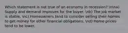 Which statement is not true of an economy in recession? nna) Supply and demand improves for the buyer. nb) The job market is stable. nc) Homeowners tend to consider selling their homes to get money for other financial obligations. nd) Home prices tend to be lower.