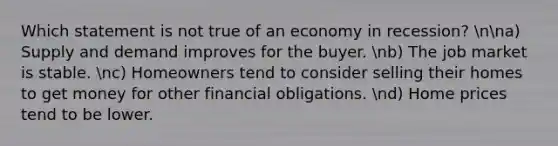 Which statement is not true of an economy in recession? nna) Supply and demand improves for the buyer. nb) The job market is stable. nc) Homeowners tend to consider selling their homes to get money for other financial obligations. nd) Home prices tend to be lower.