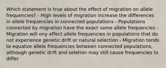 Which statement is true about the effect of migration on allele frequencies? - High levels of migration increase the differences in allele frequencies in connected populations - Populations connected by migration have the exact same allele frequencies - Migration will ony affect allele frequencies in populations that do not experience genetic drift or natural selection - Migration tends to equalize allele frequencies between connected populations, although genetic drift and seletion may still cause frequencies to differ