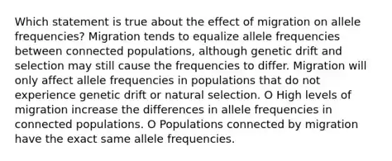 Which statement is true about the effect of migration on allele frequencies? Migration tends to equalize allele frequencies between connected populations, although genetic drift and selection may still cause the frequencies to differ. Migration will only affect allele frequencies in populations that do not experience genetic drift or natural selection. O High levels of migration increase the differences in allele frequencies in connected populations. O Populations connected by migration have the exact same allele frequencies.