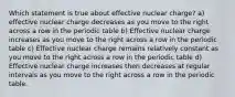 Which statement is true about effective nuclear charge? a) effective nuclear charge decreases as you move to the right across a row in the periodic table b) Effective nuclear charge increases as you move to the right across a row in the periodic table c) Effective nuclear charge remains relatively constant as you move to the right across a row in the periodic table d) Effective nuclear charge increases then decreases at regular intervals as you move to the right across a row in the periodic table.