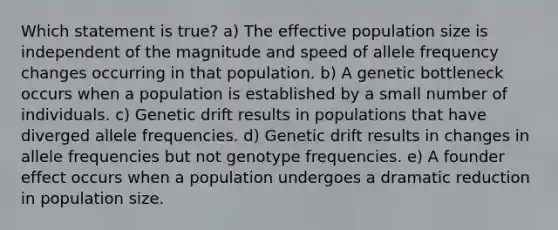 Which statement is true? a) The effective population size is independent of the magnitude and speed of allele frequency changes occurring in that population. b) A genetic bottleneck occurs when a population is established by a small number of individuals. c) Genetic drift results in populations that have diverged allele frequencies. d) Genetic drift results in changes in allele frequencies but not genotype frequencies. e) A founder effect occurs when a population undergoes a dramatic reduction in population size.