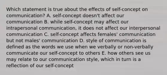 Which statement is true about the effects of self-concept on communication? A. self-concept doesn't affect our communication B. while self-concept may affect our intrapersonal communication, it does not affect our interpersonal communication C. self-concept affects females' communication but not males' communication D. style of communication is defined as the words we use when we verbally or non-verbally communicate our self-concept to others E. how others see us may relate to our communication style, which in turn is a reflection of our self-concept