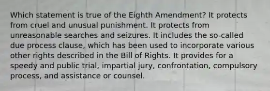 Which statement is true of the Eighth Amendment? It protects from cruel and unusual punishment. It protects from unreasonable searches and seizures. It includes the so-called due process clause, which has been used to incorporate various other rights described in the Bill of Rights. It provides for a speedy and public trial, impartial jury, confrontation, compulsory process, and assistance or counsel.