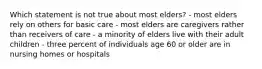 Which statement is not true about most elders? - most elders rely on others for basic care - most elders are caregivers rather than receivers of care - a minority of elders live with their adult children - three percent of individuals age 60 or older are in nursing homes or hospitals