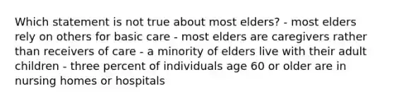 Which statement is not true about most elders? - most elders rely on others for basic care - most elders are caregivers rather than receivers of care - a minority of elders live with their adult children - three percent of individuals age 60 or older are in nursing homes or hospitals