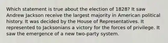 Which statement is true about the election of 1828? It saw Andrew Jackson receive the largest majority in American political history. It was decided by the House of Representatives. It represented to Jacksonians a victory for the forces of privilege. It saw the emergence of a new two-party system.