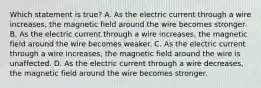 Which statement is true? A. As the electric current through a wire increases, the magnetic field around the wire becomes stronger. B. As the electric current through a wire increases, the magnetic field around the wire becomes weaker. C. As the electric current through a wire increases, the magnetic field around the wire is unaffected. D. As the electric current through a wire decreases, the magnetic field around the wire becomes stronger.