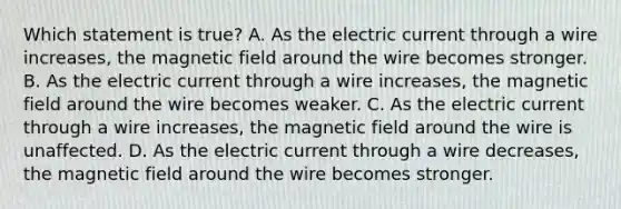 Which statement is true? A. As the electric current through a wire increases, the magnetic field around the wire becomes stronger. B. As the electric current through a wire increases, the magnetic field around the wire becomes weaker. C. As the electric current through a wire increases, the magnetic field around the wire is unaffected. D. As the electric current through a wire decreases, the magnetic field around the wire becomes stronger.