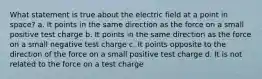 What statement is true about the electric field at a point in space? a. It points in the same direction as the force on a small positive test charge b. It points in the same direction as the force on a small negative test charge c. It points opposite to the direction of the force on a small positive test charge d. It is not related to the force on a test charge