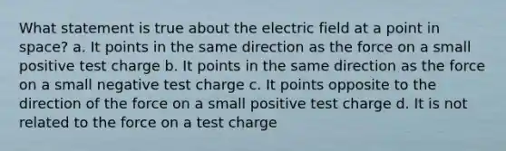 What statement is true about the electric field at a point in space? a. It points in the same direction as the force on a small positive test charge b. It points in the same direction as the force on a small negative test charge c. It points opposite to the direction of the force on a small positive test charge d. It is not related to the force on a test charge