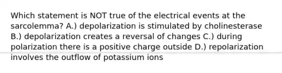 Which statement is NOT true of the electrical events at the sarcolemma? A.) depolarization is stimulated by cholinesterase B.) depolarization creates a reversal of changes C.) during polarization there is a positive charge outside D.) repolarization involves the outflow of potassium ions