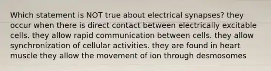 Which statement is NOT true about electrical synapses? they occur when there is direct contact between electrically excitable cells. they allow rapid communication between cells. they allow synchronization of cellular activities. they are found in heart muscle they allow the movement of ion through desmosomes