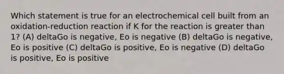 Which statement is true for an electrochemical cell built from an oxidation-reduction reaction if K for the reaction is greater than 1? (A) deltaGo is negative, Eo is negative (B) deltaGo is negative, Eo is positive (C) deltaGo is positive, Eo is negative (D) deltaGo is positive, Eo is positive