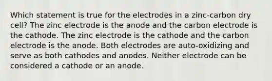 Which statement is true for the electrodes in a zinc-carbon dry cell? The zinc electrode is the anode and the carbon electrode is the cathode. The zinc electrode is the cathode and the carbon electrode is the anode. Both electrodes are auto-oxidizing and serve as both cathodes and anodes. Neither electrode can be considered a cathode or an anode.