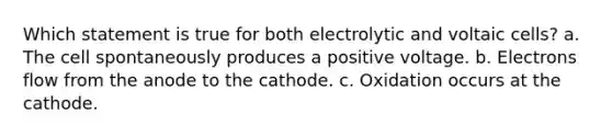 Which statement is true for both electrolytic and voltaic cells? a. The cell spontaneously produces a positive voltage. b. Electrons flow from the anode to the cathode. c. Oxidation occurs at the cathode.