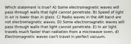 Which statement is true? A) Some electromagnetic waves will pass through walls that light cannot penetrate. B) Speed of light in air is lower than in glass. C) Radio waves in the AM band are not electromagnetic waves. D) Some electromagnetic waves will pass through walls that light cannot penetrate. E) In air light travels much faster than radiation from a microwave oven. d) Electromagnetic waves can't travel in perfect vacuum.