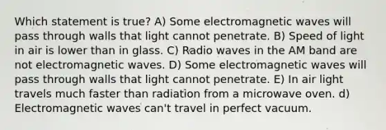 Which statement is true? A) Some electromagnetic waves will pass through walls that light cannot penetrate. B) Speed of light in air is lower than in glass. C) Radio waves in the AM band are not electromagnetic waves. D) Some electromagnetic waves will pass through walls that light cannot penetrate. E) In air light travels much faster than radiation from a microwave oven. d) Electromagnetic waves can't travel in perfect vacuum.