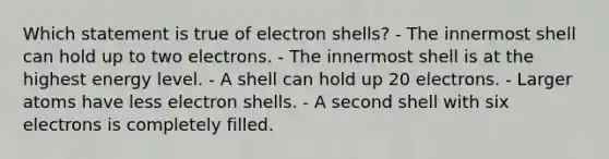 Which statement is true of electron shells? - ​The innermost shell can hold up to two electrons. - ​The innermost shell is at the highest energy level. - ​A shell can hold up 20 electrons. ​- Larger atoms have less electron shells. - ​A second shell with six electrons is completely filled.