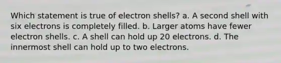 Which statement is true of electron shells? a. ​A second shell with six electrons is completely filled. b. ​Larger atoms have fewer electron shells. c. ​A shell can hold up 20 electrons. d. ​The innermost shell can hold up to two electrons.