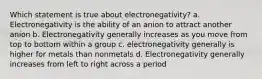 Which statement is true about electronegativity? a. Electronegativity is the ability of an anion to attract another anion b. Electronegativity generally increases as you move from top to bottom within a group c. electronegativity generally is higher for metals than nonmetals d. Electronegativity generally increases from left to right across a period