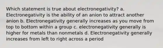 Which statement is true about electronegativity? a. Electronegativity is the ability of an anion to attract another anion b. Electronegativity generally increases as you move from top to bottom within a group c. electronegativity generally is higher for metals than nonmetals d. Electronegativity generally increases from left to right across a period