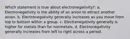 Which statement is true about electronegativity?: a. Electronegativity is the ability of an anion to attract another anion. b. Electronegativity generally increases as you move from top to bottom within a group. c. Electronegativity generally is higher for metals than for nonmetals. d. Electronegativity generally increases from left to right across a period.