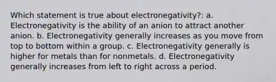 Which statement is true about electronegativity?: a. Electronegativity is the ability of an anion to attract another anion. b. Electronegativity generally increases as you move from top to bottom within a group. c. Electronegativity generally is higher for metals than for nonmetals. d. Electronegativity generally increases from left to right across a period.